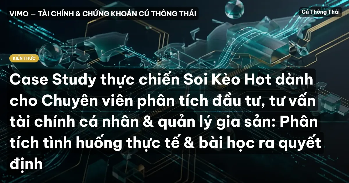 Case Study thực chiến Soi Kèo Hot dành cho Chuyên viên phân tích đầu tư, tư vấn tài chính cá nhân & quản lý gia sản: Phân tích tình huống thực tế & bài học ra quyết định