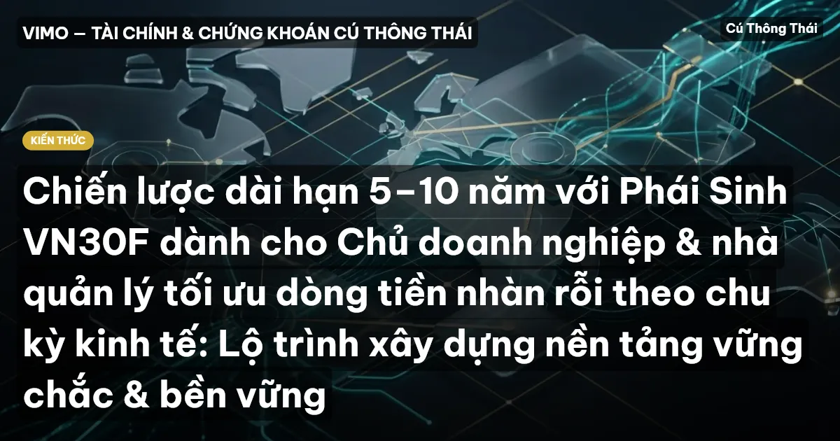 Chiến lược dài hạn 5–10 năm với Phái Sinh VN30F dành cho Chủ doanh nghiệp & nhà quản lý tối ưu dòng tiền nhàn rỗi theo chu kỳ kinh tế: Lộ trình xây dựng nền tảng vững chắc & bền vững