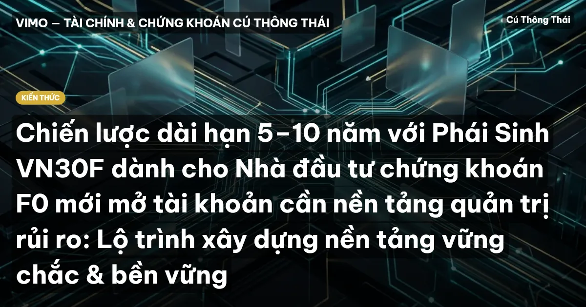 Chiến lược dài hạn 5–10 năm với Phái Sinh VN30F dành cho Nhà đầu tư chứng khoán F0 mới mở tài khoản cần nền tảng quản trị rủi ro: Lộ trình xây dựng nền tảng vững chắc & bền vững