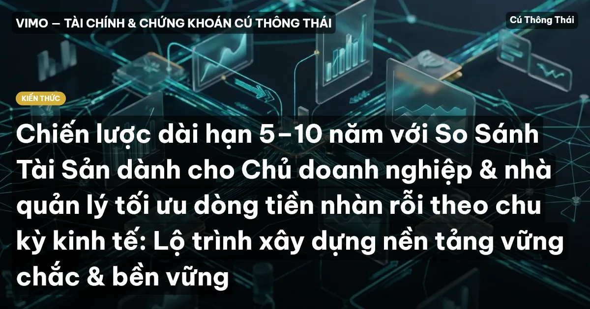 Chiến lược dài hạn 5–10 năm với So Sánh Tài Sản dành cho Chủ doanh nghiệp & nhà quản lý tối ưu dòng tiền nhàn rỗi theo chu kỳ kinh tế: Lộ trình xây dựng nền tảng vững chắc & bền vững