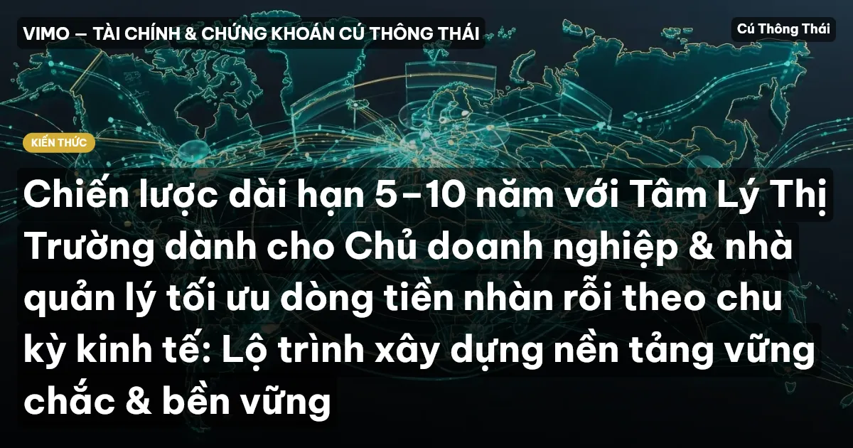 Chiến lược dài hạn 5–10 năm với Tâm Lý Thị Trường dành cho Chủ doanh nghiệp & nhà quản lý tối ưu dòng tiền nhàn rỗi theo chu kỳ kinh tế: Lộ trình xây dựng nền tảng vững chắc & bền vững