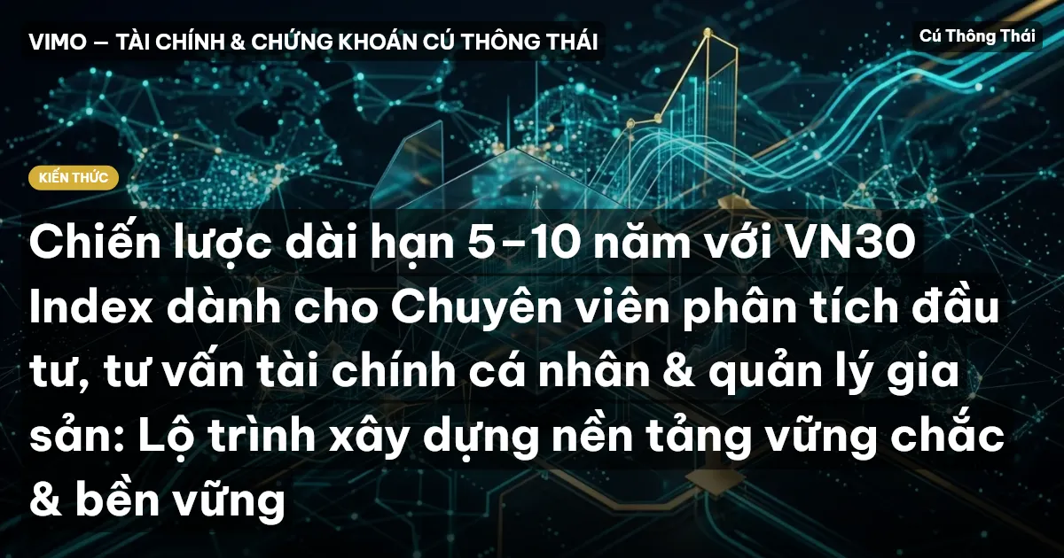 Chiến lược dài hạn 5–10 năm với VN30 Index dành cho Chuyên viên phân tích đầu tư, tư vấn tài chính cá nhân & quản lý gia sản: Lộ trình xây dựng nền tảng vững chắc & bền vững