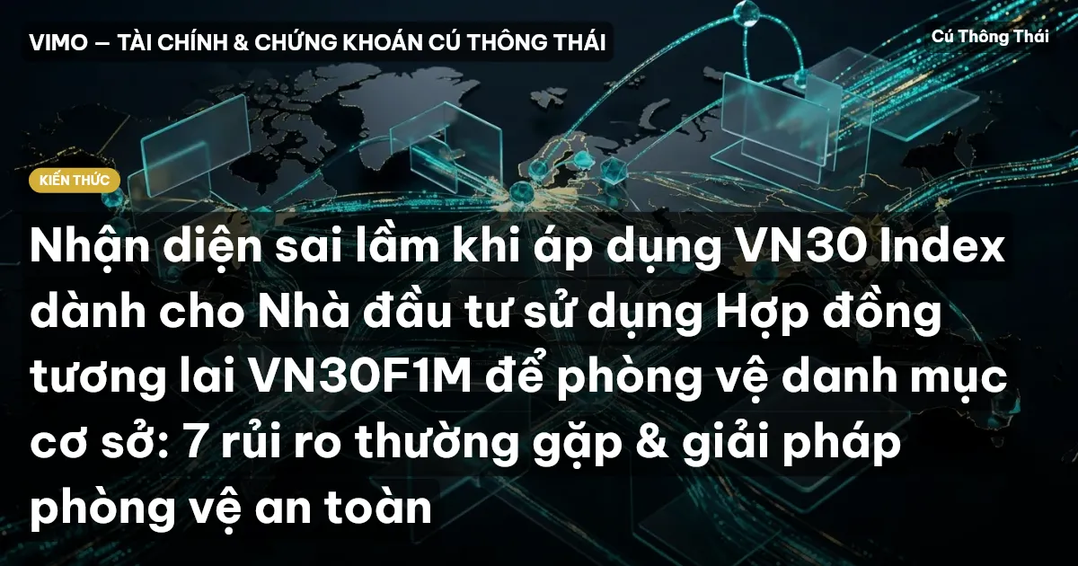 Nhận diện sai lầm khi áp dụng VN30 Index dành cho Nhà đầu tư sử dụng Hợp đồng tương lai VN30F1M để phòng vệ danh mục cơ sở: 7 rủi ro thường gặp & giải pháp phòng vệ an toàn