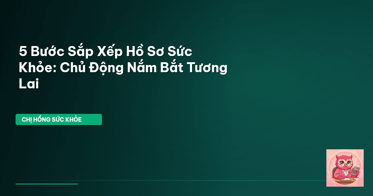 5 Bước Sắp Xếp Hồ Sơ Sức Khỏe: Chủ Động Nắm Bắt Tương Lai