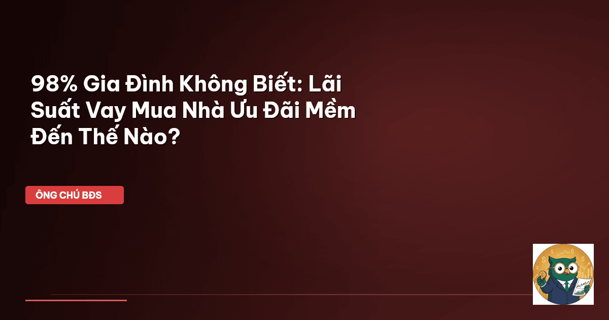 98% Gia Đình Không Biết: Lãi Suất Vay Mua Nhà Ưu Đãi ‘Mềm’ Đến Thế Nào?