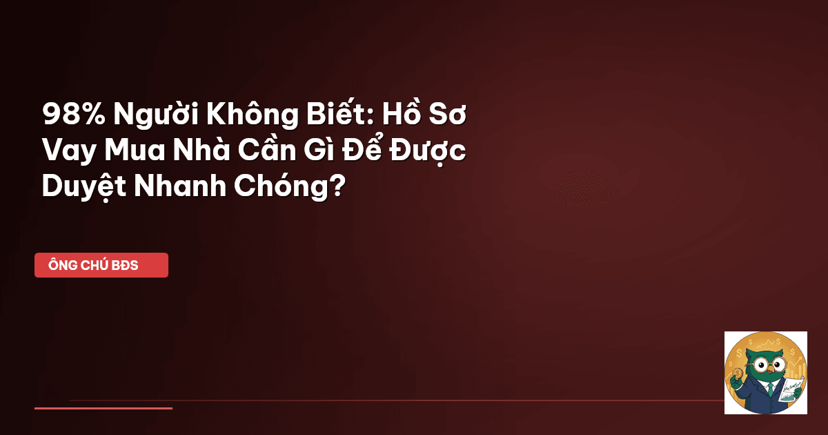 98% Người Không Biết: Hồ Sơ Vay Mua Nhà Cần Gì Để Được Duyệt Nhanh Chóng?