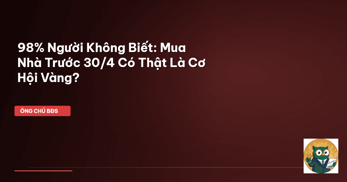 98% Người Không Biết: Mua Nhà Trước 30/4 Có Thật Là Cơ Hội Vàng?