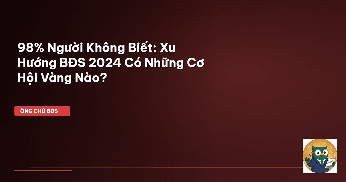 98% Người Không Biết: Xu Hướng BĐS 2024 Có Những Cơ Hội Vàng Nào?