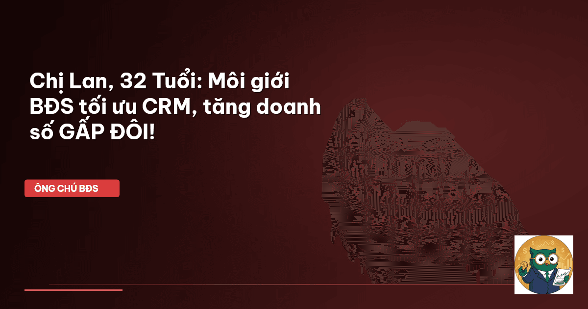Chị Lan, 32 Tuổi: Môi giới BĐS tối ưu CRM, tăng doanh số GẤP ĐÔI!