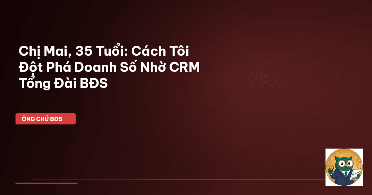 Chị Mai, 35 Tuổi: Cách Tôi Đột Phá Doanh Số Nhờ CRM Tổng Đài BĐS