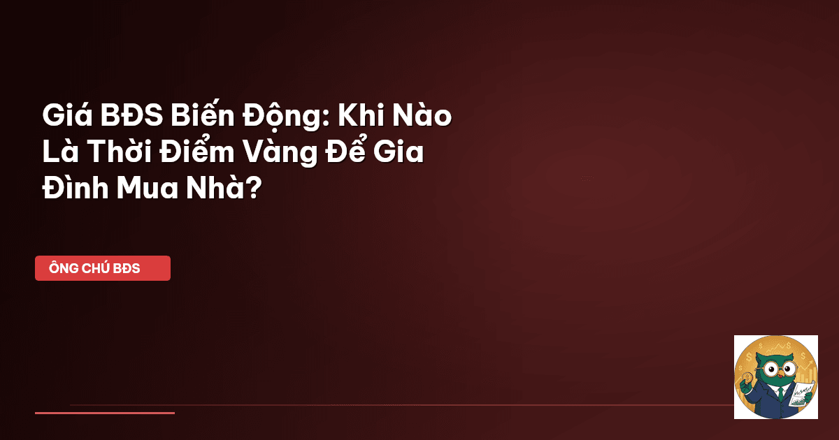 Giá BĐS Biến Động: Khi Nào Là Thời Điểm Vàng Để Gia Đình Mua Nhà?