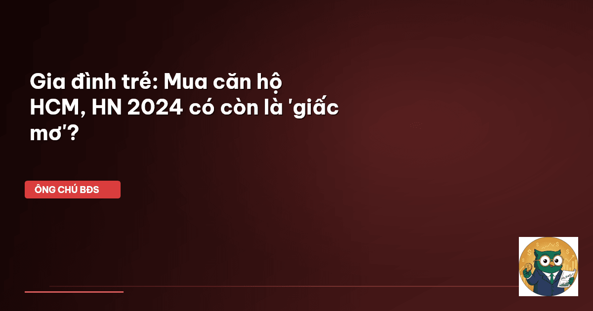 Gia đình trẻ: Mua căn hộ HCM, HN 2024 có còn là 'giấc mơ'?