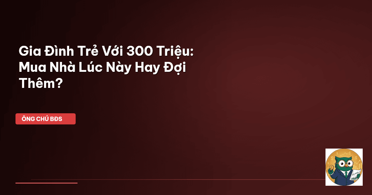 Gia Đình Trẻ Với 300 Triệu: Mua Nhà Lúc Này Hay Đợi Thêm?