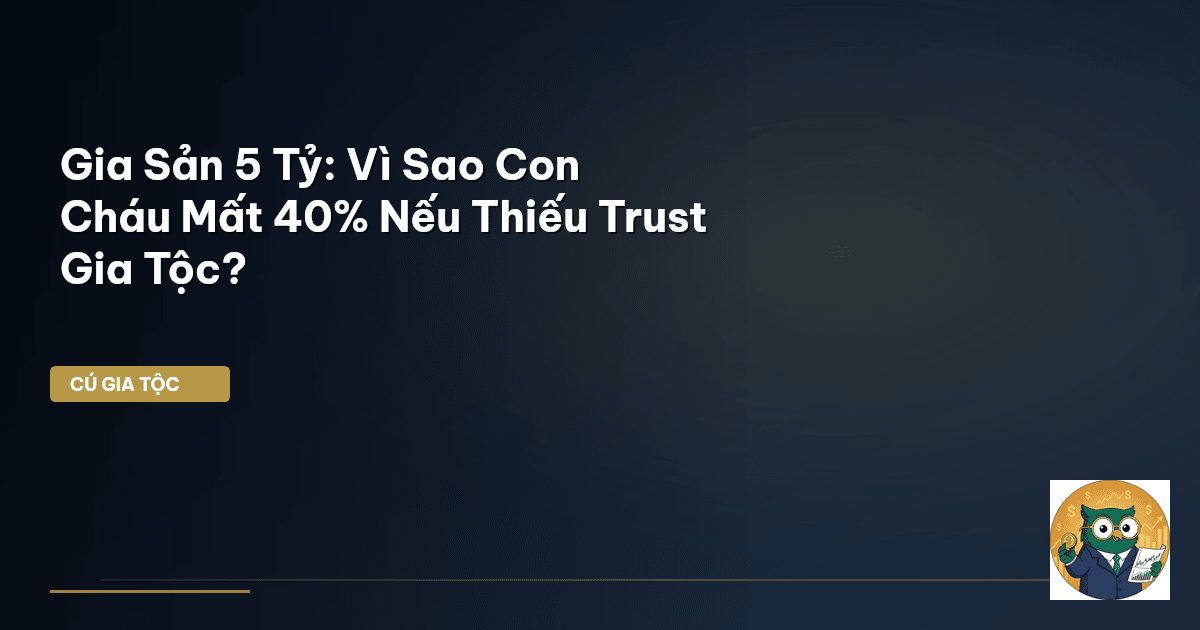 Gia Sản 5 Tỷ: Vì Sao Con Cháu Mất 40% Nếu Thiếu Trust Gia Tộc?