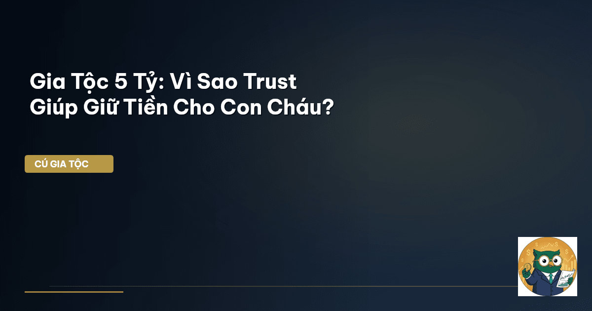 Gia Tộc 5 Tỷ: Vì Sao ‘Trust’ Giúp Giữ Tiền Cho Con Cháu?
