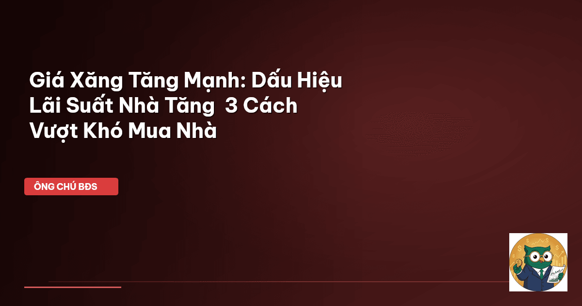 Giá Xăng Tăng Mạnh: Dấu Hiệu Lãi Suất Nhà Tăng – 3 Cách Vượt Khó Mua Nhà