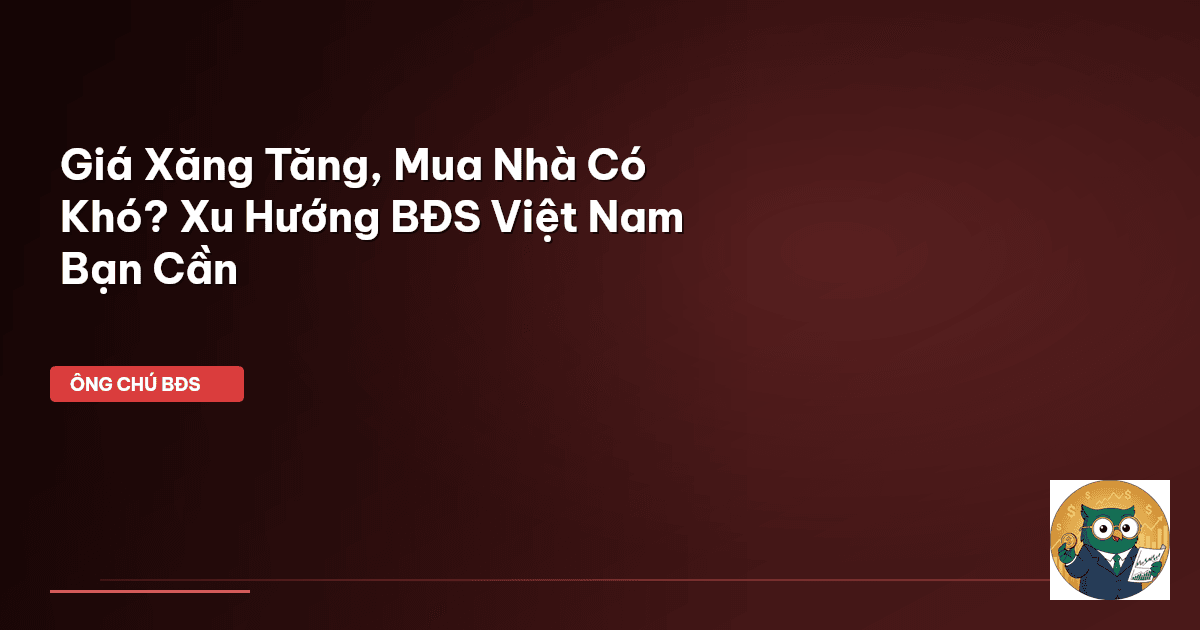 Giá Xăng Tăng, Mua Nhà Có Khó? Xu Hướng BĐS Việt Nam Bạn Cần