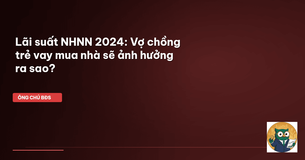 Lãi suất NHNN 2024: Vợ chồng trẻ vay mua nhà sẽ ảnh hưởng ra sao?