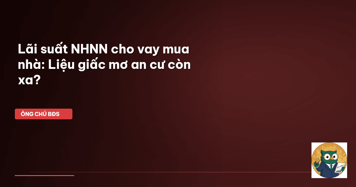 Lãi suất NHNN cho vay mua nhà: Liệu giấc mơ an cư còn xa?