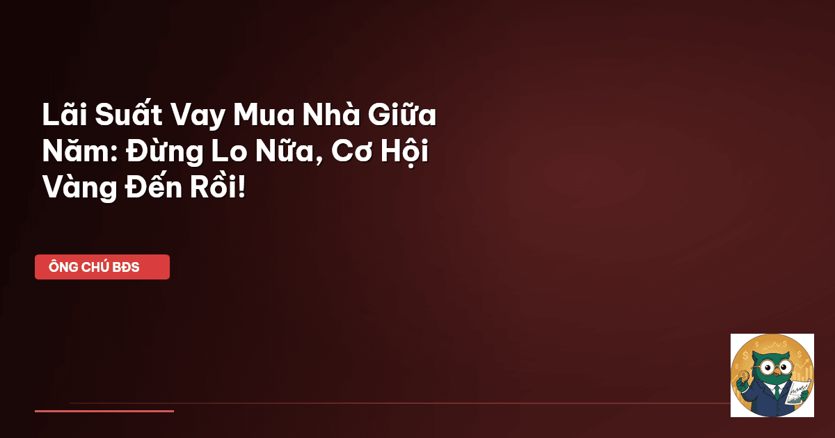 Lãi Suất Vay Mua Nhà Giữa Năm: Đừng Lo Nữa, Cơ Hội Vàng Đến Rồi!