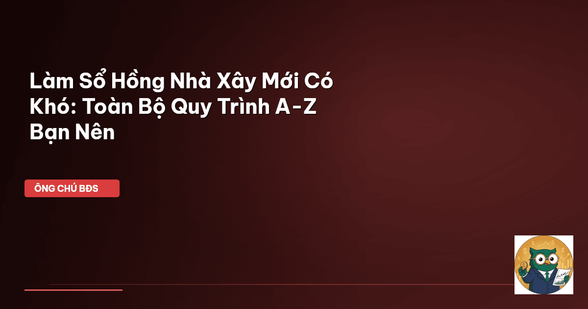 Làm Sổ Hồng Nhà Xây Mới Có Khó: Toàn Bộ Quy Trình A-Z Bạn Nên