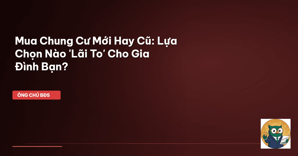 Mua Chung Cư Mới Hay Cũ: Lựa Chọn Nào 'Lãi To' Cho Gia Đình Bạn?