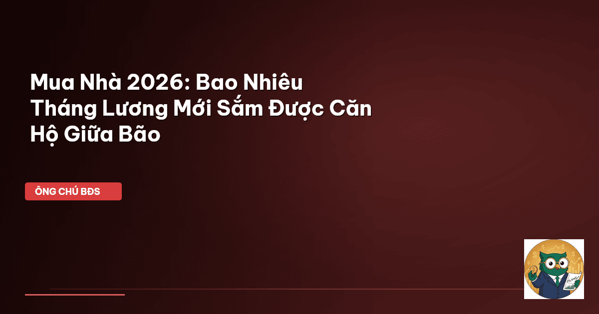 Mua Nhà 2026: Bao Nhiêu Tháng Lương Mới Sắm Được Căn Hộ Giữa Bão