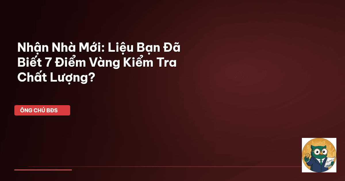 Nhận Nhà Mới: Liệu Bạn Đã Biết 7 Điểm Vàng Kiểm Tra Chất Lượng?
