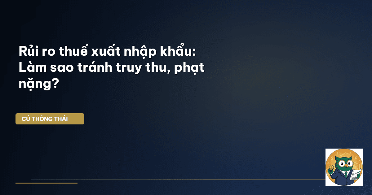 Rủi ro thuế xuất nhập khẩu: Làm sao tránh truy thu, phạt nặng?
