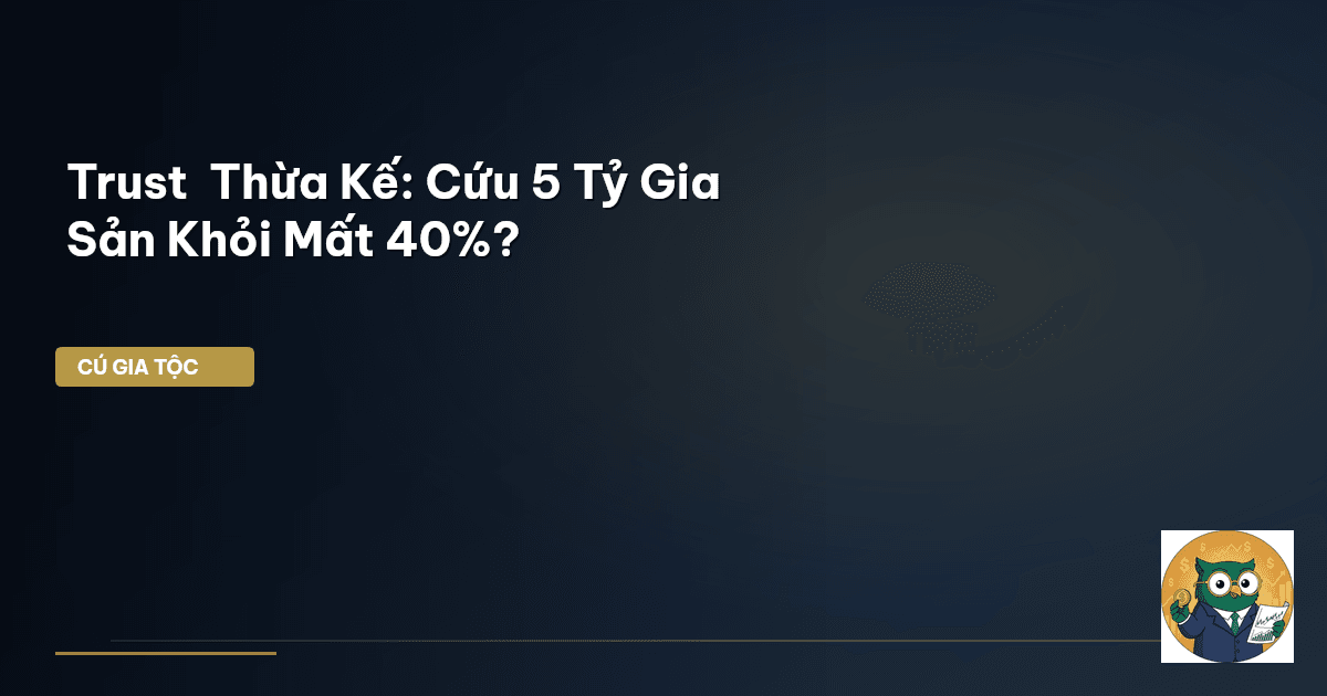 Trust & Thừa Kế: Cứu 5 Tỷ Gia Sản Khỏi Mất 40%?