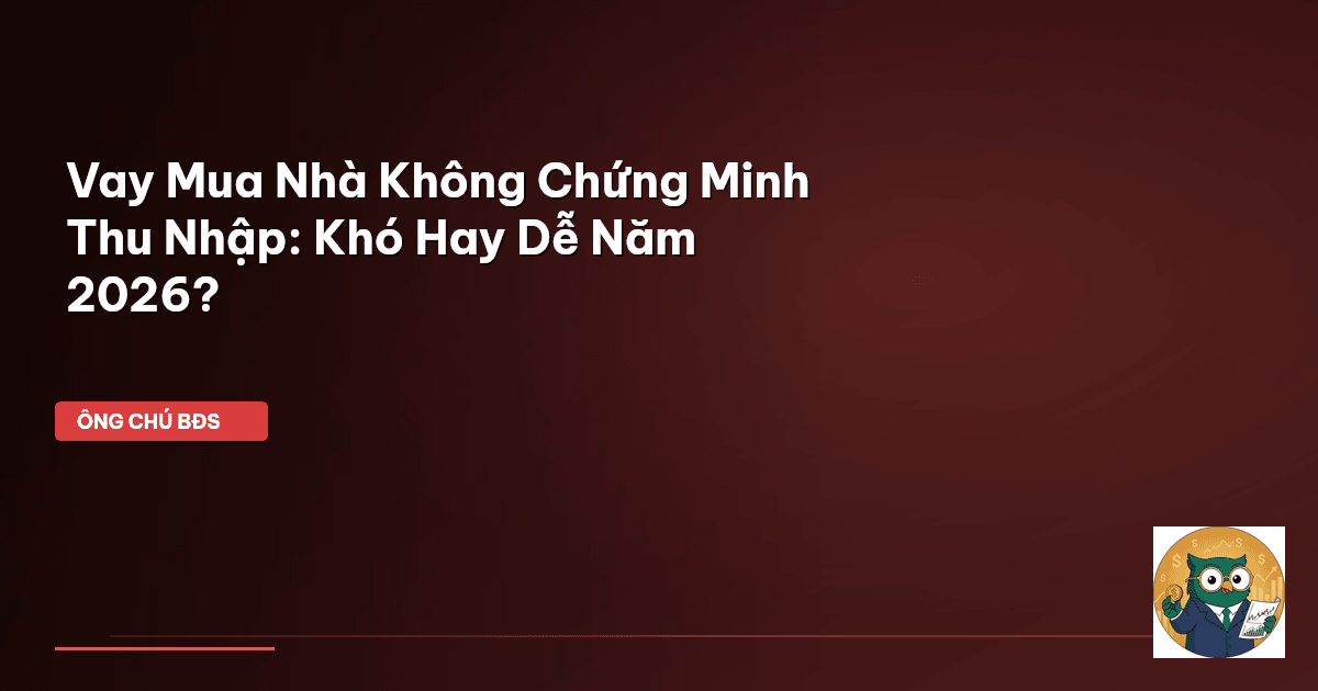 Vay Mua Nhà Không Chứng Minh Thu Nhập: Khó Hay Dễ Năm 2026?