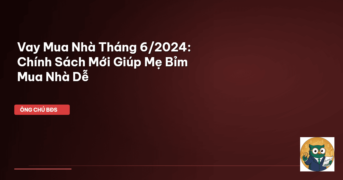 Vay Mua Nhà Tháng 6/2024: Chính Sách Mới Giúp Mẹ Bỉm Mua Nhà Dễ
