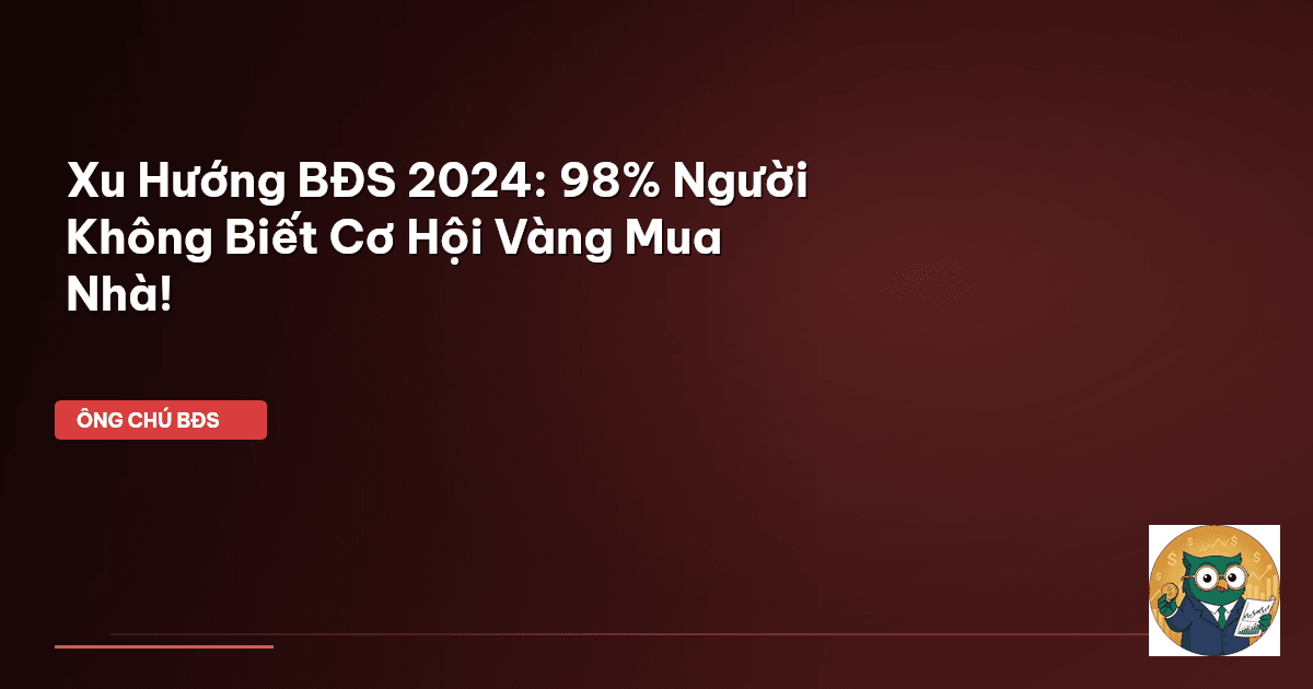 Xu Hướng BĐS 2024: 98% Người Không Biết Cơ Hội Vàng Mua Nhà!