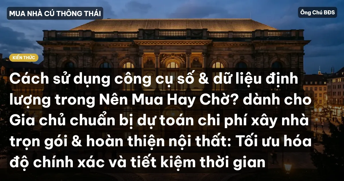 Cách sử dụng công cụ số & dữ liệu định lượng trong Nên Mua Hay Chờ? dành cho Gia chủ chuẩn bị dự toán chi phí xây nhà trọn gói & hoàn thiện nội thất: Tối ưu hóa độ chính xác và tiết kiệm thời gian