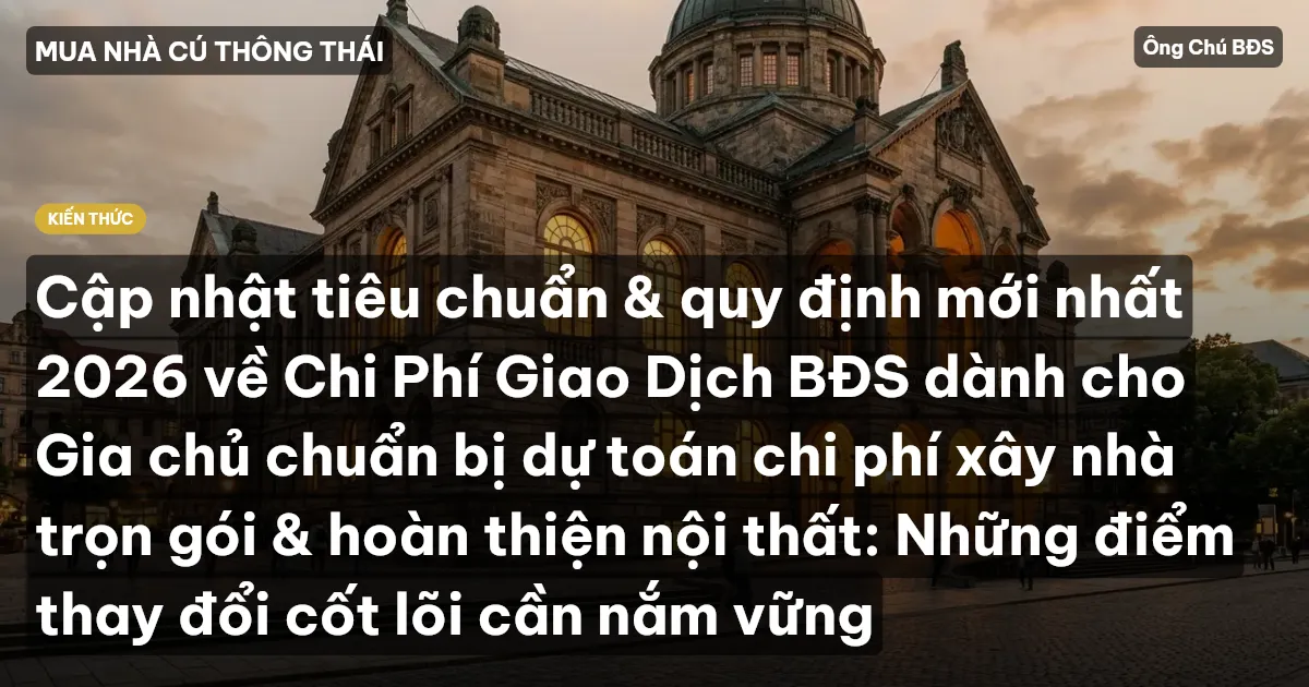 Cập nhật tiêu chuẩn & quy định mới nhất 2026 về Chi Phí Giao Dịch BĐS dành cho Gia chủ chuẩn bị dự toán chi phí xây nhà trọn gói & hoàn thiện nội thất: Những điểm thay đổi cốt lõi cần nắm vững