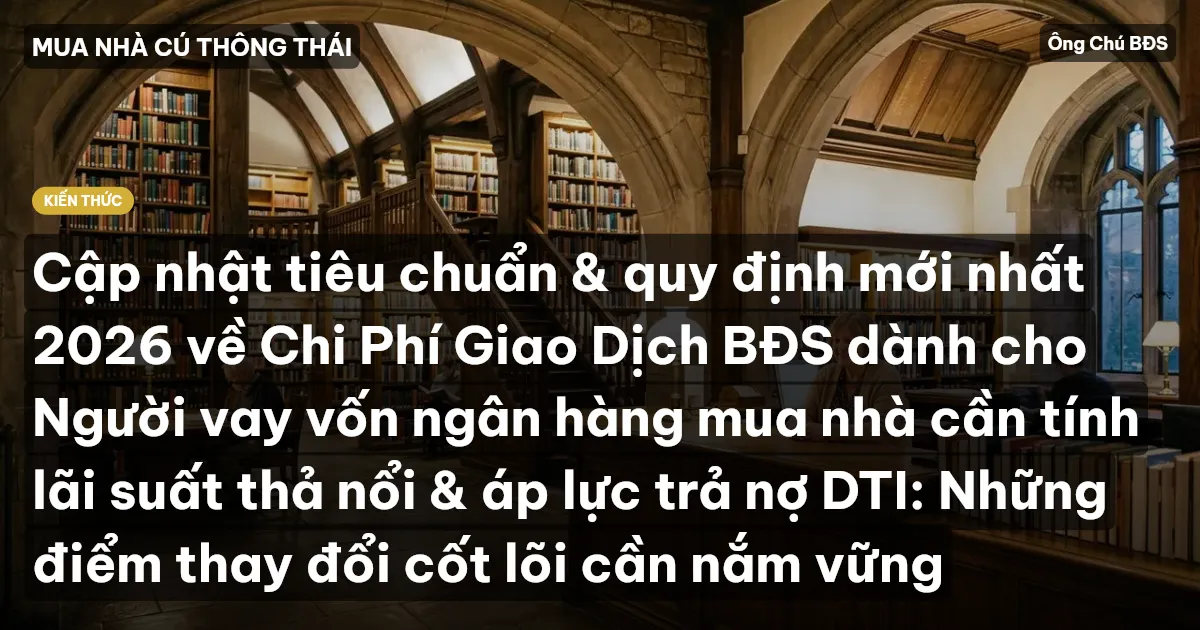 Cập nhật tiêu chuẩn & quy định mới nhất 2026 về Chi Phí Giao Dịch BĐS dành cho Người vay vốn ngân hàng mua nhà cần tính lãi suất thả nổi & áp lực trả nợ DTI: Những điểm thay đổi cốt lõi cần nắm vững