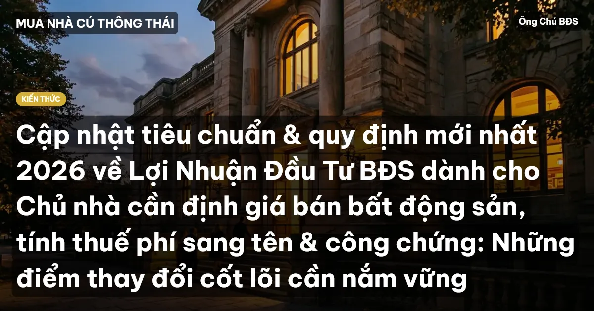 Cập nhật tiêu chuẩn & quy định mới nhất 2026 về Lợi Nhuận Đầu Tư BĐS dành cho Chủ nhà cần định giá bán bất động sản, tính thuế phí sang tên & công chứng: Những điểm thay đổi cốt lõi cần nắm vững