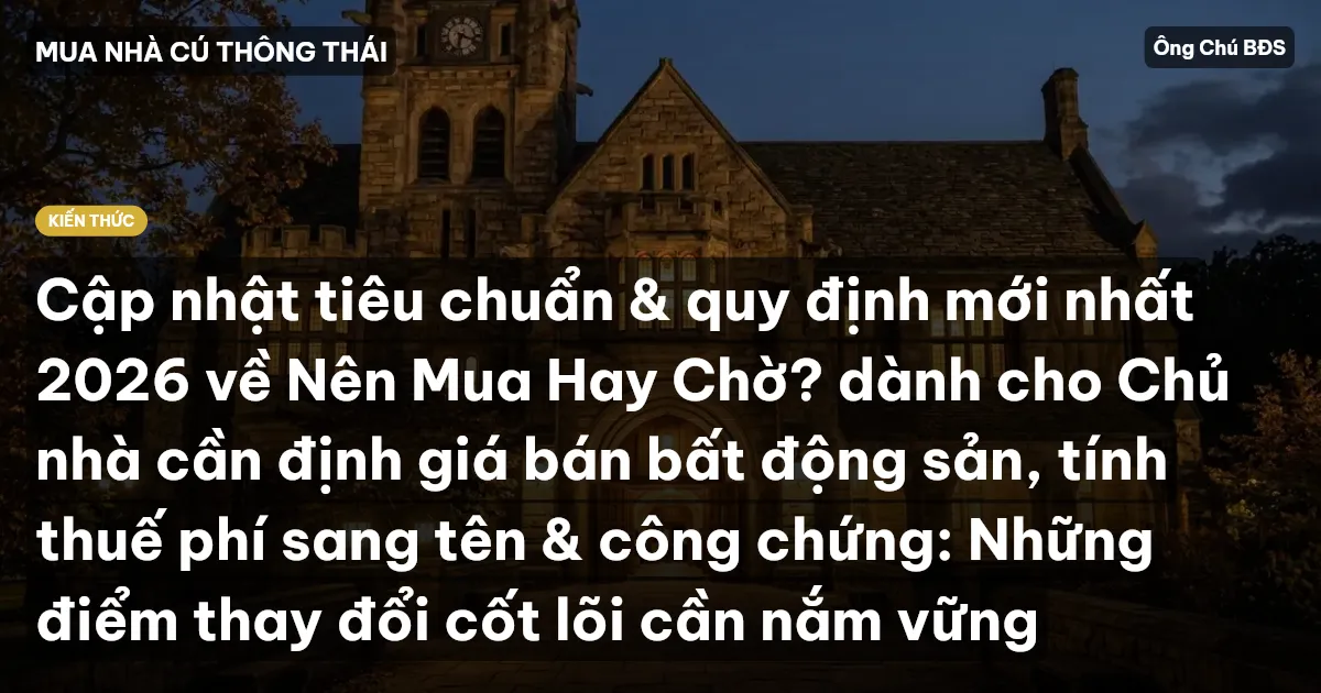 Cập nhật tiêu chuẩn & quy định mới nhất 2026 về Nên Mua Hay Chờ? dành cho Chủ nhà cần định giá bán bất động sản, tính thuế phí sang tên & công chứng: Những điểm thay đổi cốt lõi cần nắm vững
