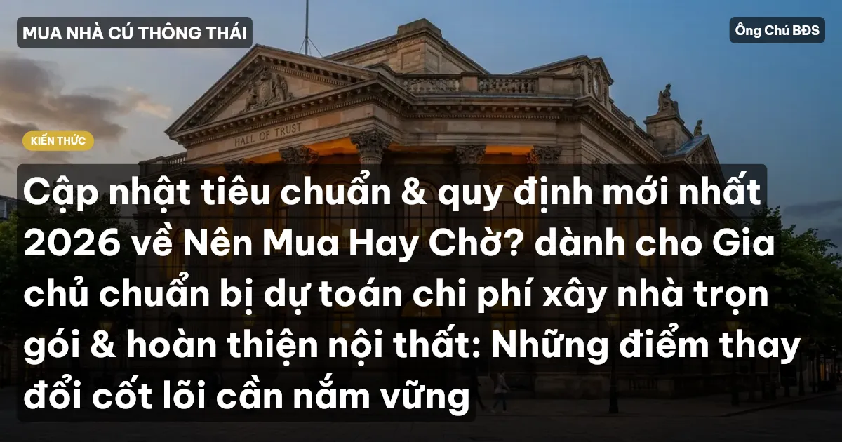 Cập nhật tiêu chuẩn & quy định mới nhất 2026 về Nên Mua Hay Chờ? dành cho Gia chủ chuẩn bị dự toán chi phí xây nhà trọn gói & hoàn thiện nội thất: Những điểm thay đổi cốt lõi cần nắm vững