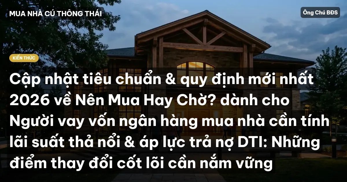 Cập nhật tiêu chuẩn & quy định mới nhất 2026 về Nên Mua Hay Chờ? dành cho Người vay vốn ngân hàng mua nhà cần tính lãi suất thả nổi & áp lực trả nợ DTI: Những điểm thay đổi cốt lõi cần nắm vững