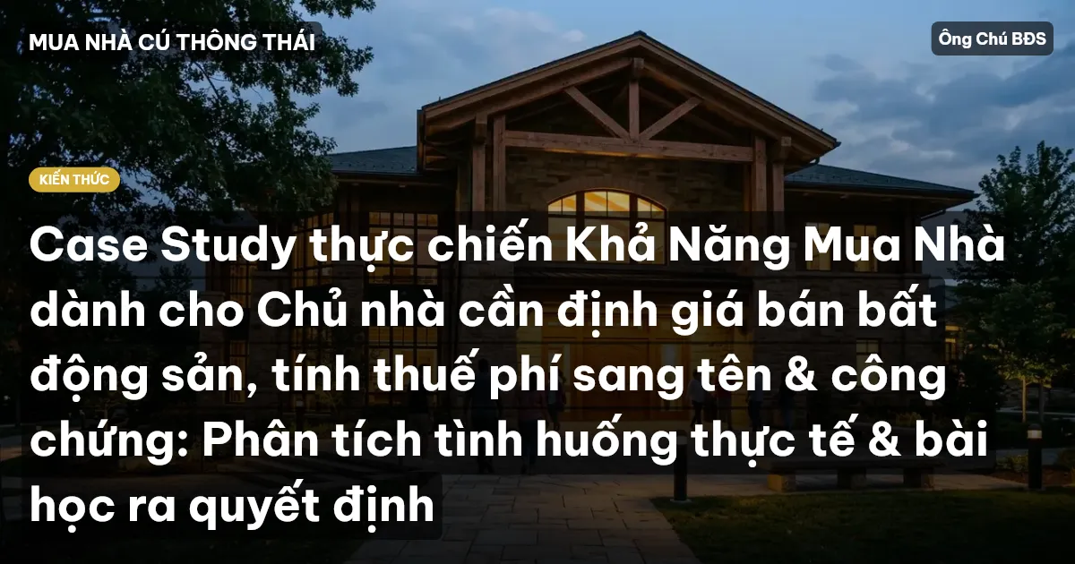 Case Study thực chiến Khả Năng Mua Nhà dành cho Chủ nhà cần định giá bán bất động sản, tính thuế phí sang tên & công chứng: Phân tích tình huống thực tế & bài học ra quyết định