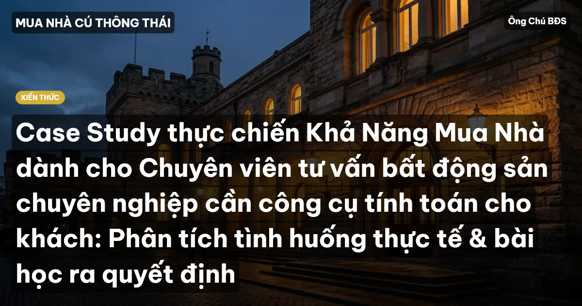 Case Study thực chiến Khả Năng Mua Nhà dành cho Chuyên viên tư vấn bất động sản chuyên nghiệp cần công cụ tính toán cho khách: Phân tích tình huống thực tế & bài học ra quyết định
