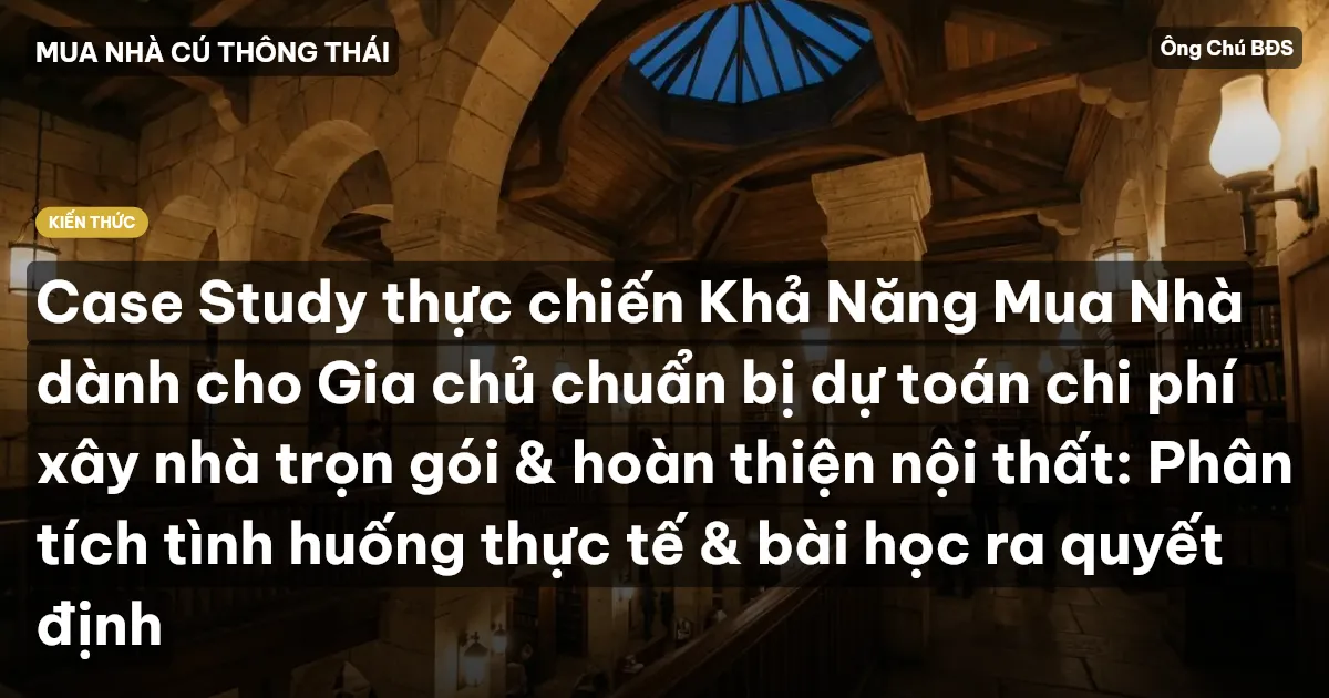 Case Study thực chiến Khả Năng Mua Nhà dành cho Gia chủ chuẩn bị dự toán chi phí xây nhà trọn gói & hoàn thiện nội thất: Phân tích tình huống thực tế & bài học ra quyết định