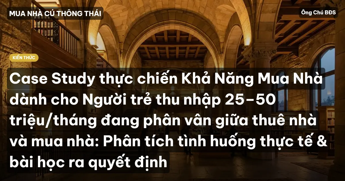 Case Study thực chiến Khả Năng Mua Nhà dành cho Người trẻ thu nhập 25–50 triệu/tháng đang phân vân giữa thuê nhà và mua nhà: Phân tích tình huống thực tế & bài học ra quyết định
