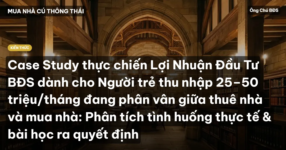 Case Study thực chiến Lợi Nhuận Đầu Tư BĐS dành cho Người trẻ thu nhập 25–50 triệu/tháng đang phân vân giữa thuê nhà và mua nhà: Phân tích tình huống thực tế & bài học ra quyết định