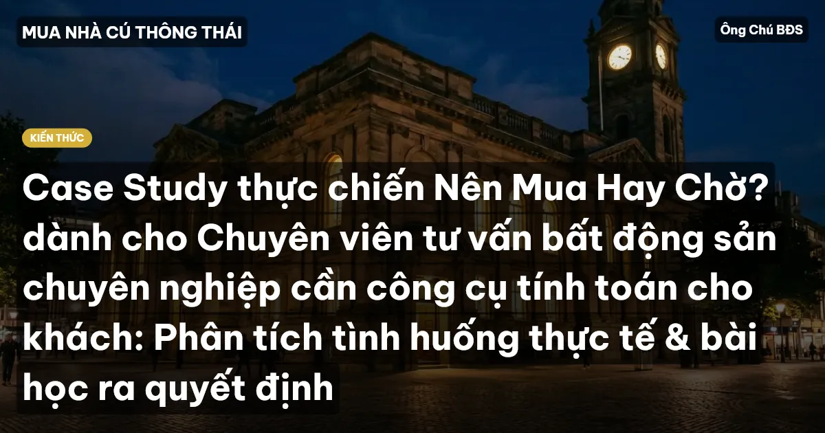 Case Study thực chiến Nên Mua Hay Chờ? dành cho Chuyên viên tư vấn bất động sản chuyên nghiệp cần công cụ tính toán cho khách: Phân tích tình huống thực tế & bài học ra quyết định