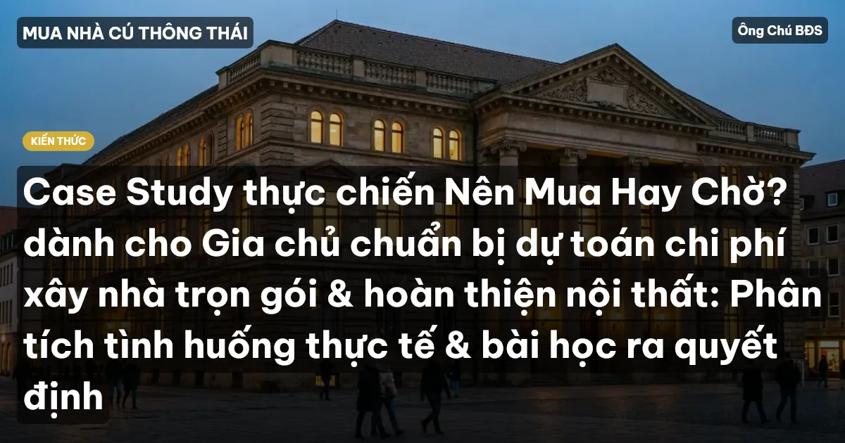 Case Study thực chiến Nên Mua Hay Chờ? dành cho Gia chủ chuẩn bị dự toán chi phí xây nhà trọn gói & hoàn thiện nội thất: Phân tích tình huống thực tế & bài học ra quyết định