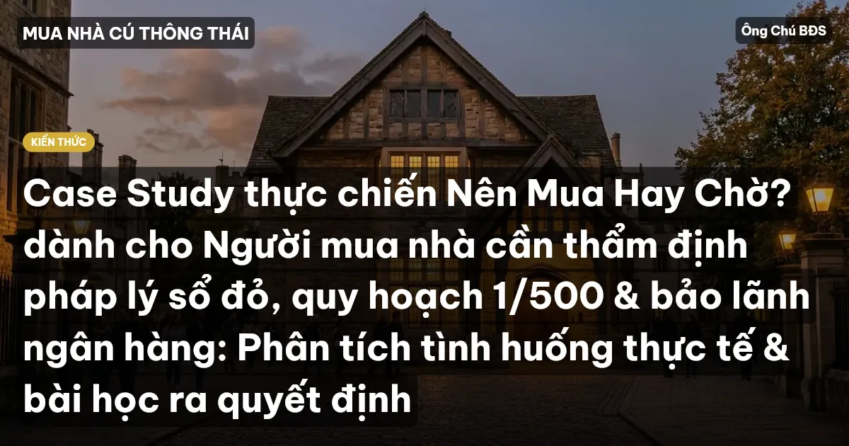 Case Study thực chiến Nên Mua Hay Chờ? dành cho Người mua nhà cần thẩm định pháp lý sổ đỏ, quy hoạch 1/500 & bảo lãnh ngân hàng: Phân tích tình huống thực tế & bài học ra quyết định