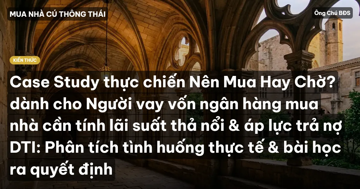 Case Study thực chiến Nên Mua Hay Chờ? dành cho Người vay vốn ngân hàng mua nhà cần tính lãi suất thả nổi & áp lực trả nợ DTI: Phân tích tình huống thực tế & bài học ra quyết định