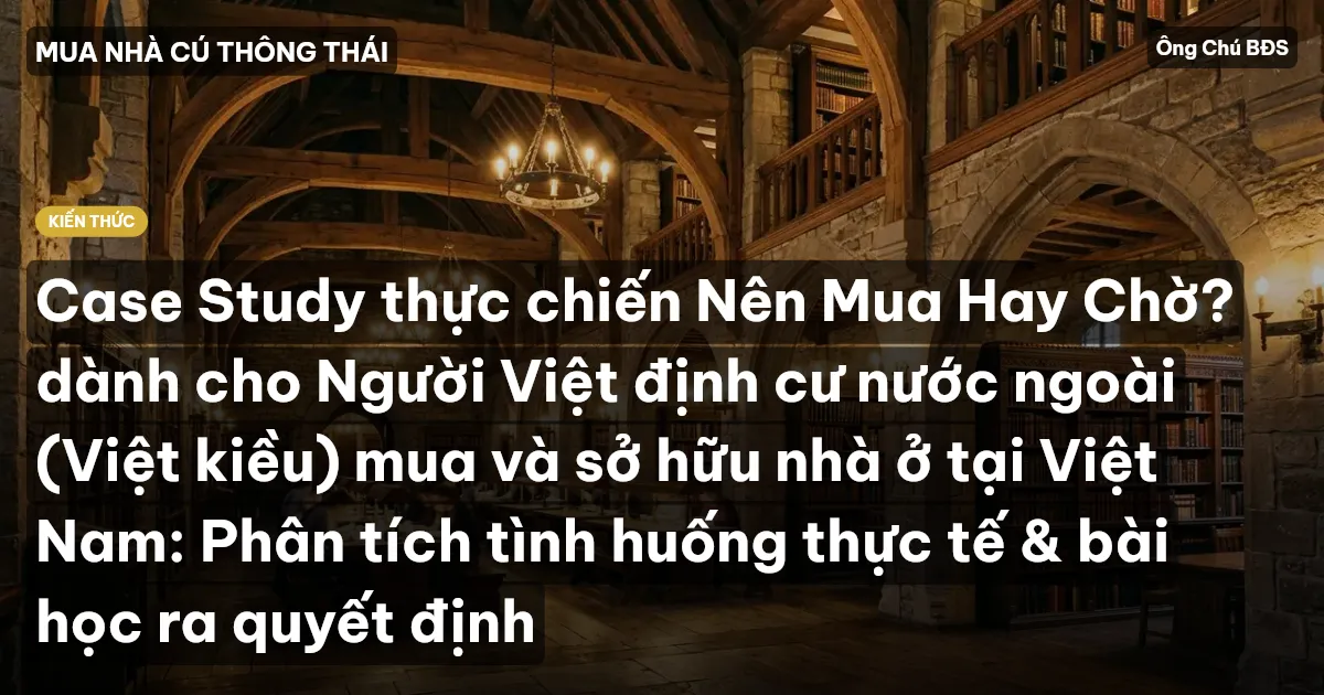 Case Study thực chiến Nên Mua Hay Chờ? dành cho Người Việt định cư nước ngoài (Việt kiều) mua và sở hữu nhà ở tại Việt Nam: Phân tích tình huống thực tế & bài học ra quyết định